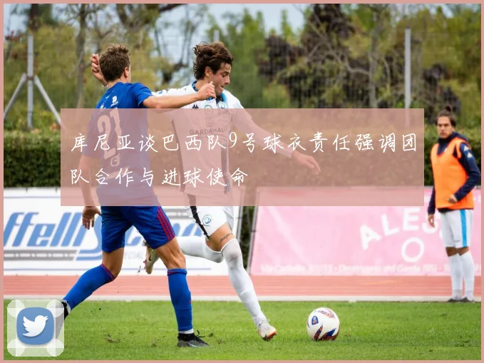 库尼亚谈巴西队9号球衣责任强调团队合作与进球使命