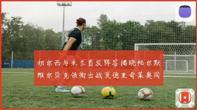 切尔西与米兰首发阵容揭晓帕尔默维尔贝克领衔出战莫德里奇莱奥同场竞技