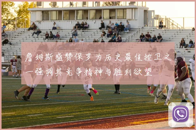 詹姆斯盛赞保罗为历史最佳控卫之一强调其竞争精神与胜利欲望