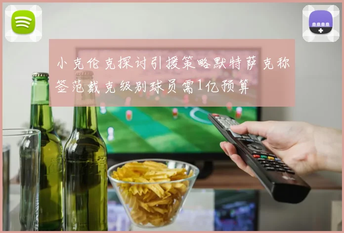 小克伦克探讨引援策略默特萨克称签范戴克级别球员需1亿预算