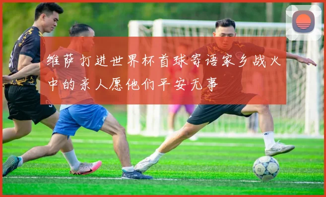 维萨打进世界杯首球寄语家乡战火中的亲人愿他们平安无事