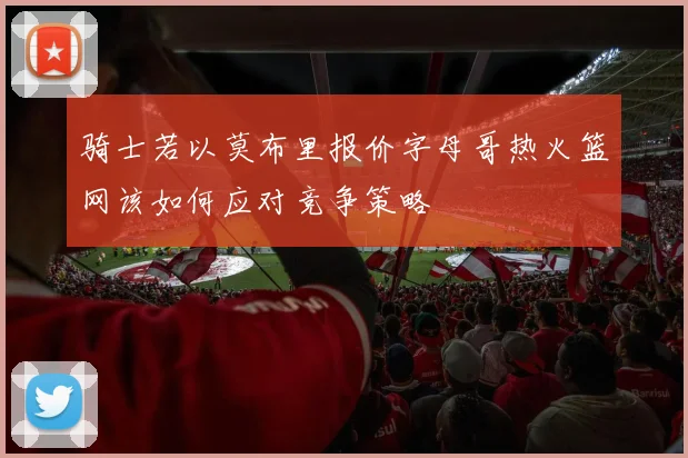 骑士若以莫布里报价字母哥热火篮网该如何应对竞争策略