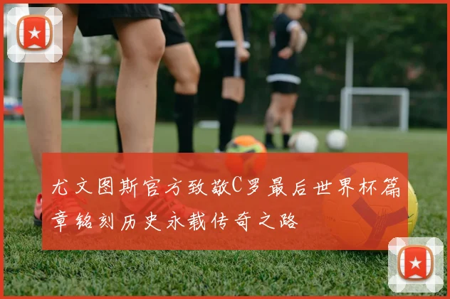 尤文图斯官方致敬C罗最后世界杯篇章铭刻历史永载传奇之路