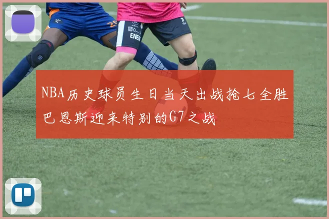 NBA历史球员生日当天出战抢七全胜巴恩斯迎来特别的G7之战