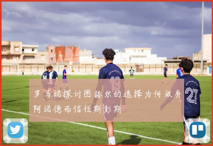 罗马诺探讨图赫尔的选择为何放弃阿诺德而信任斯彭斯