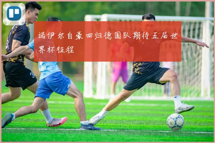 诺伊尔自豪回归德国队期待五届世界杯征程