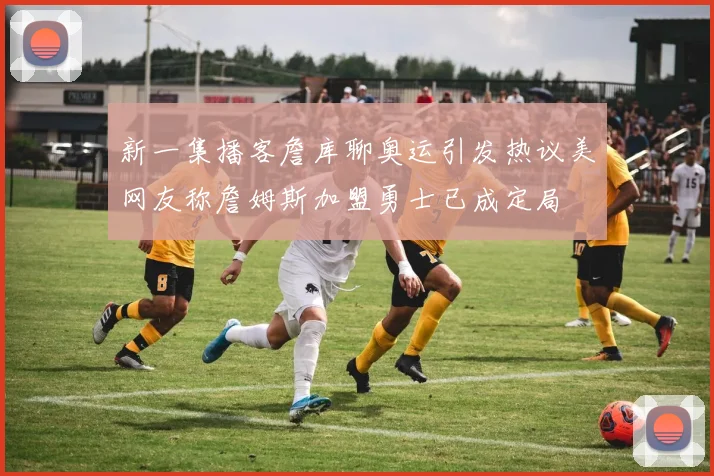 新一集播客詹库聊奥运引发热议美网友称詹姆斯加盟勇士已成定局