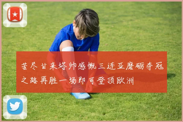 苦尽甘来塔帅感慨三连亚磨砺夺冠之路再胜一场即可登顶欧洲