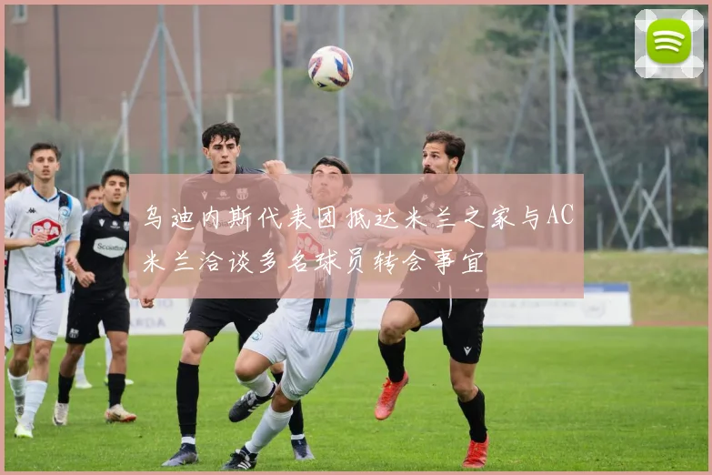 乌迪内斯代表团抵达米兰之家与AC米兰洽谈多名球员转会事宜