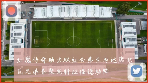 红魔传奇助力双红会弗兰与达席尔瓦兄弟齐聚老特拉福德助阵
