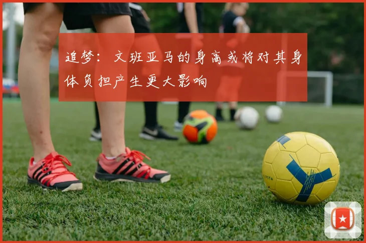 追梦：文班亚马的身高或将对其身体负担产生更大影响