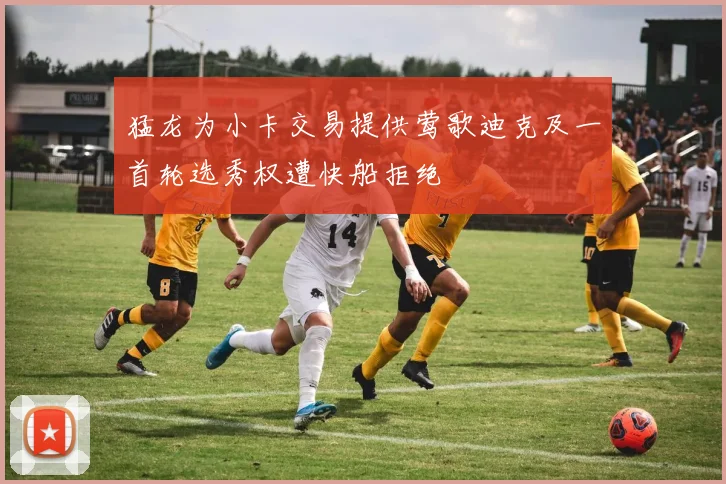 猛龙为小卡交易提供莺歌迪克及一首轮选秀权遭快船拒绝