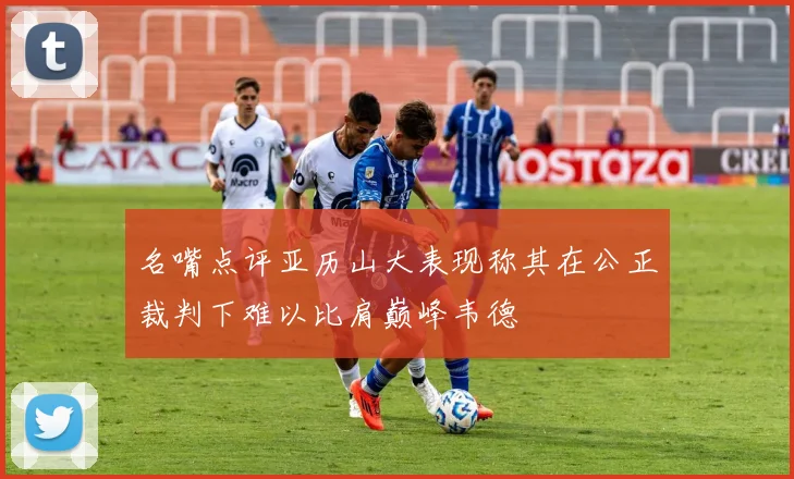 名嘴点评亚历山大表现称其在公正裁判下难以比肩巅峰韦德
