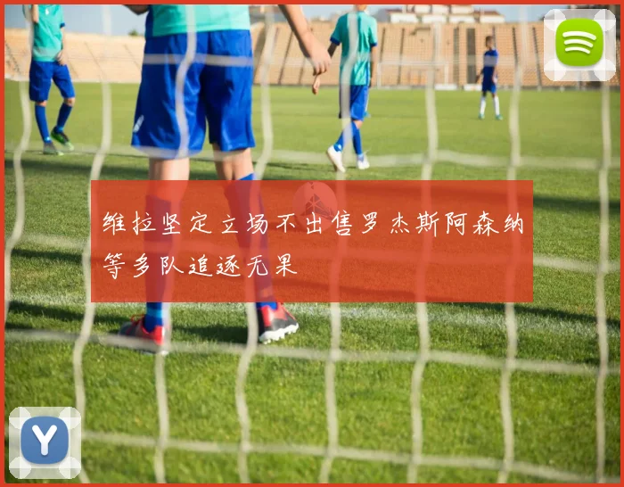 维拉坚定立场不出售罗杰斯阿森纳等多队追逐无果