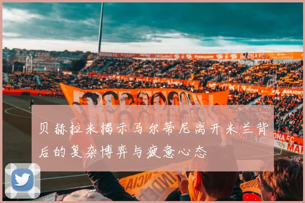 贝赫拉米揭示马尔蒂尼离开米兰背后的复杂博弈与疲惫心态