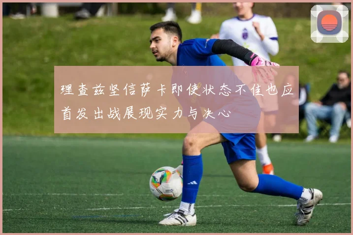 理查兹坚信萨卡即使状态不佳也应首发出战展现实力与决心