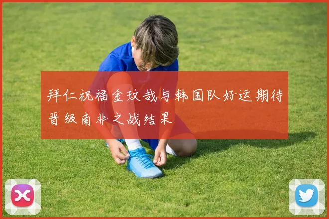 拜仁祝福金玟哉与韩国队好运期待晋级南非之战结果